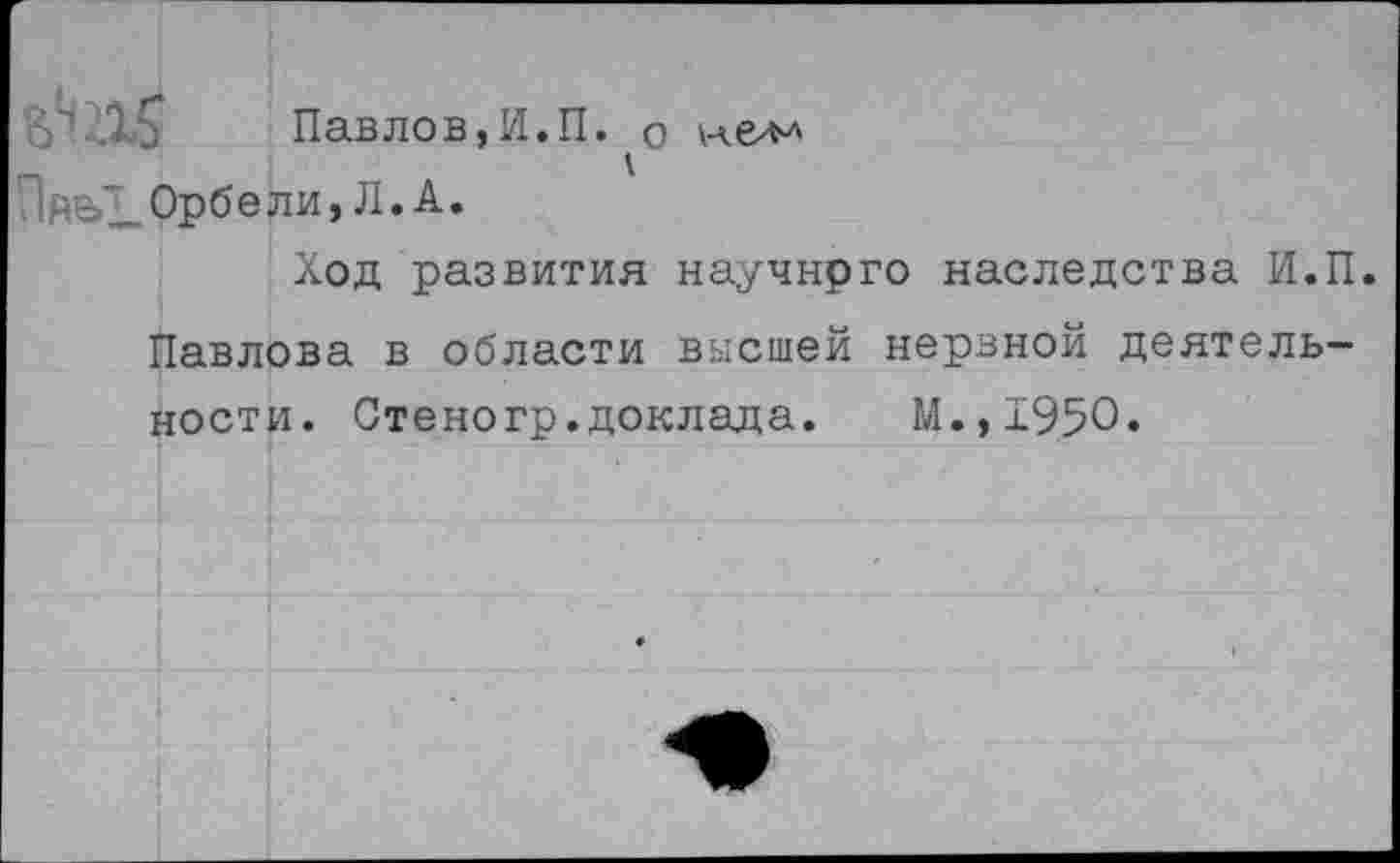 ﻿ВШ5 Павлов,И.П. о
П йе>1_ Орбе ли, Л. А.
Ход развития научнрго наследства И.П.
Павлова в области высшей нервной деятельности. Стеногр.доклада. М.,1950.